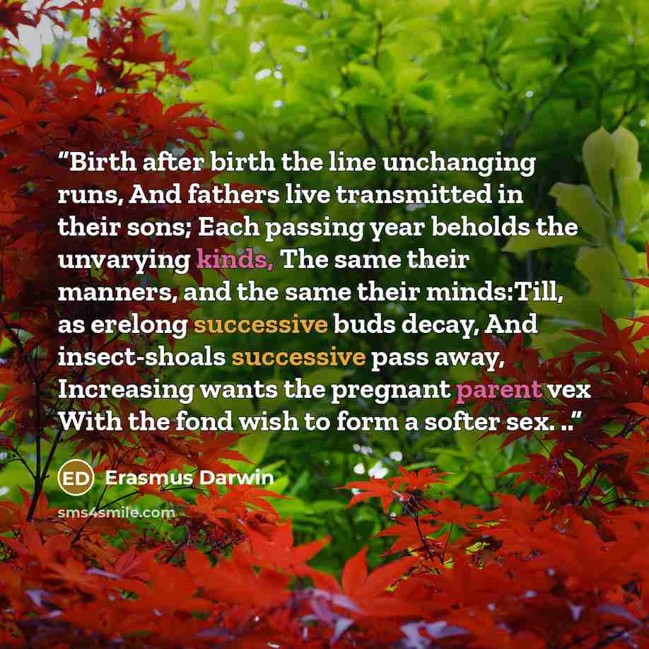 “Birth after birth the line unchanging runs, And fathers live transmitted in their sons; Each passing year beholds the unvarying kinds, The same their manners, and the same their minds:Till, as erelong successive buds decay, And insect-shoals successive pass away, Increasing wants the pregnant…” quote by Erasmus Darwin