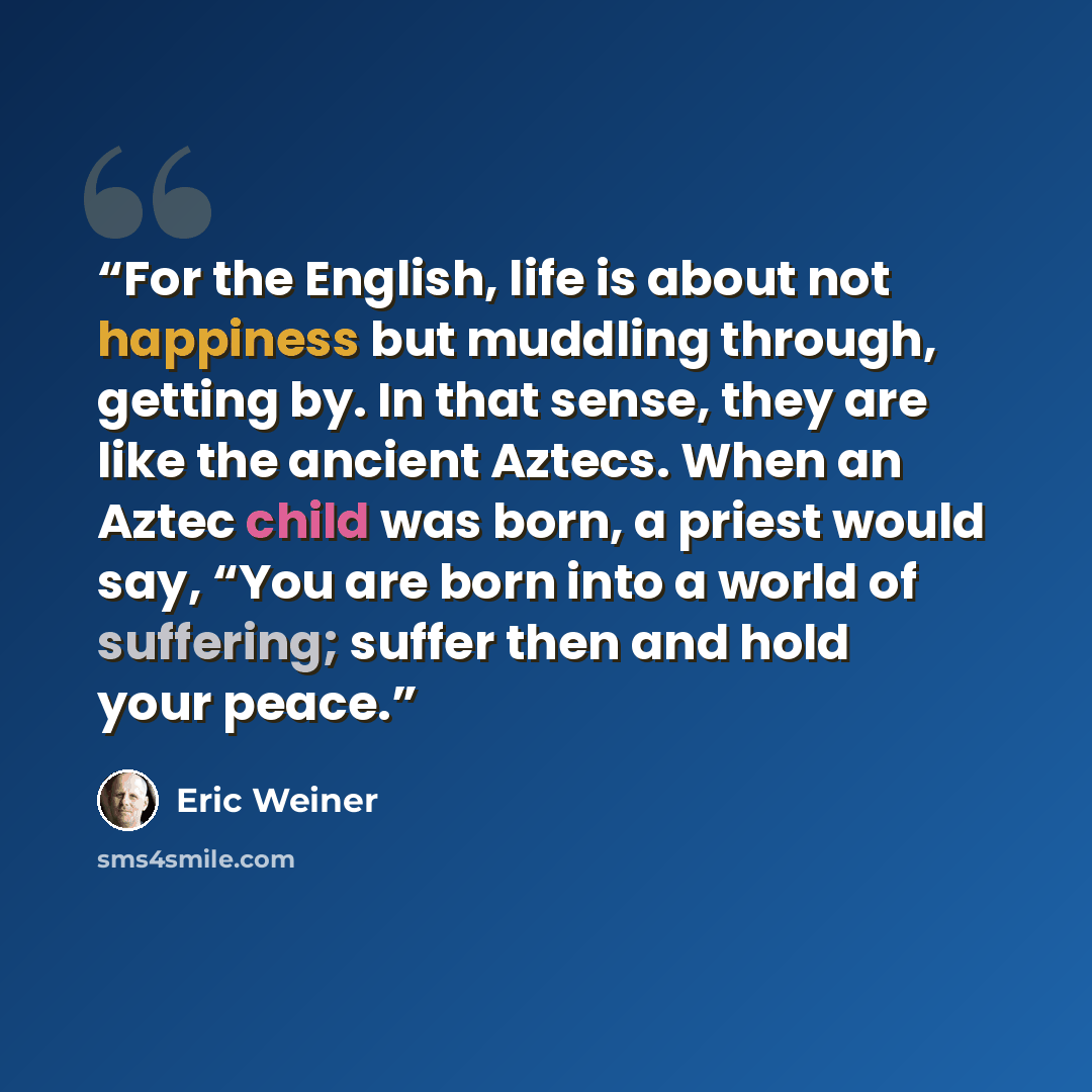 “For the English, life is about not happiness but muddling through, getting by. In that sense, they are like the ancient Aztecs. When an Aztec child was born, a priest would say, “You are born into a world of suffering; suffer then and hold your peace.” quote by Eric Weiner