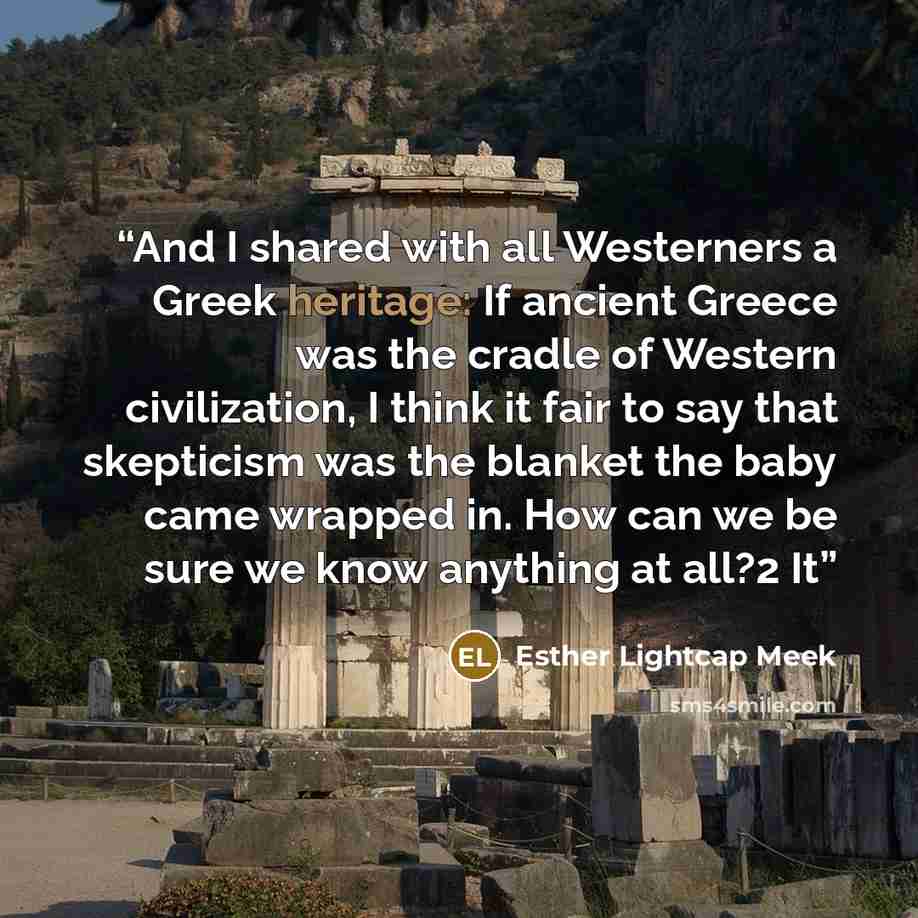 “And I shared with all Westerners a Greek heritage: If ancient Greece was the cradle of Western civilization, I think it fair to say that skepticism was the blanket the baby came wrapped in. How can we be sure we know anything at all?2 It” quote by Esther Lightcap Meek