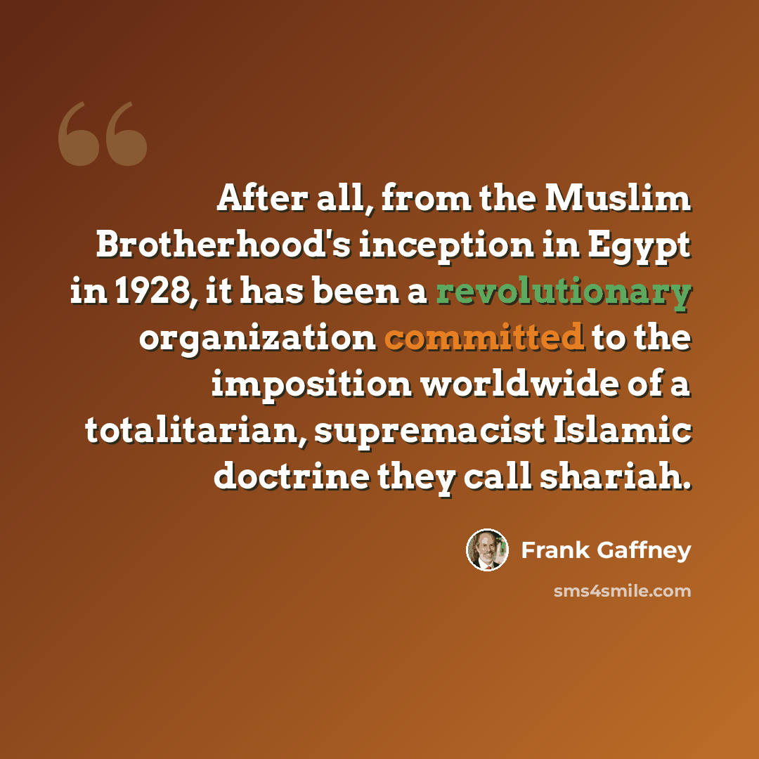 “After all, from the Muslim Brotherhood's inception in Egypt in 1928, it has been a revolutionary organization committed to the imposition worldwide of a totalitarian, supremacist Islamic doctrine they call shariah.” quote by Frank Gaffney