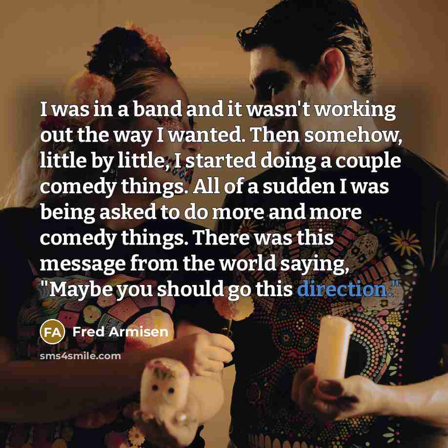 “I was in a band and it wasn't working out the way I wanted. Then somehow, little by little, I started doing a couple comedy things. All of a sudden I was being asked to do more and more comedy things. There was this message from the world saying, "Maybe you should go this direction."” quote by Fred Armisen