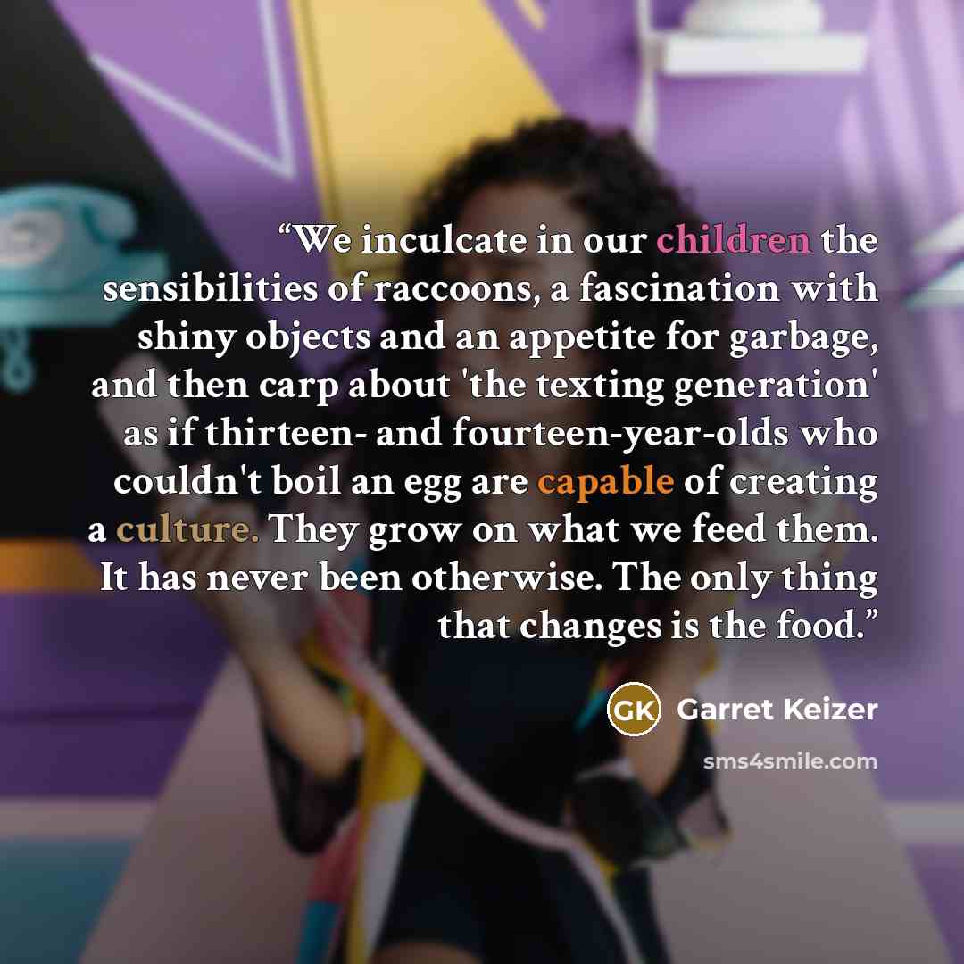 “We inculcate in our children the sensibilities of raccoons, a fascination with shiny objects and an appetite for garbage, and then carp about 'the texting generation' as if thirteen- and fourteen-year-olds who couldn't boil an egg are capable of creating a culture. They grow on what we feed them…” quote by Garret Keizer