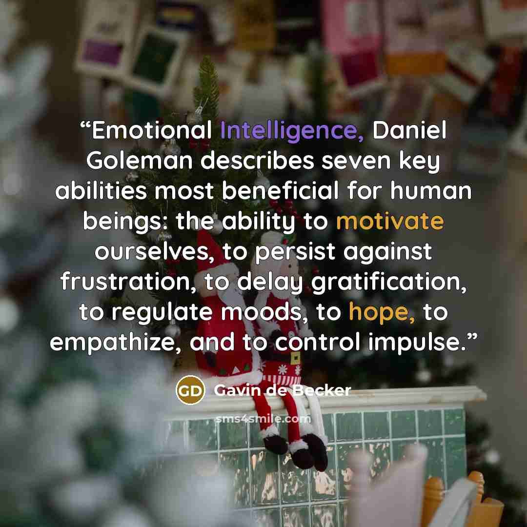 “Emotional Intelligence, Daniel Goleman describes seven key abilities most beneficial for human beings: the ability to motivate ourselves, to persist against frustration, to delay gratification, to regulate moods, to hope, to empathize, and to control impulse.” quote by Gavin de Becker