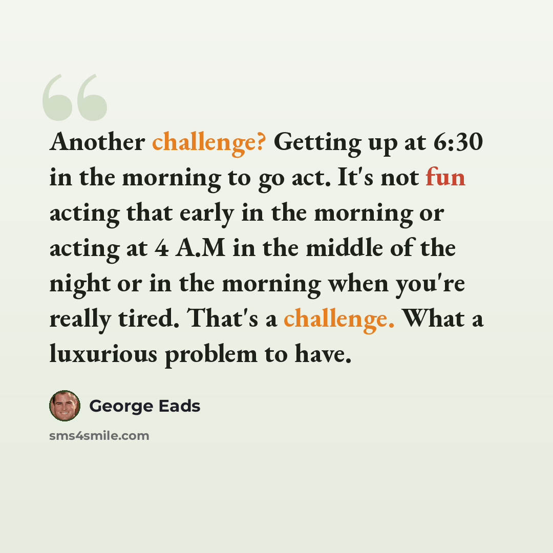 “Another challenge? Getting up at 6:30 in the morning to go act. It's not fun acting that early in the morning or acting at 4 A.M in the middle of the night or in the morning when you're really tired. That's a challenge. What a luxurious problem to have.” quote by George Eads