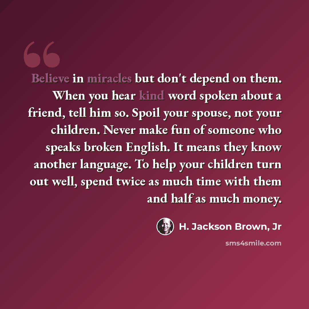 “Believe in miracles but don't depend on them. When you hear kind word spoken about a friend, tell him so. Spoil your spouse, not your children. Never make fun of someone who speaks broken English. It means they know another language. To help your children turn out well, spend twice as much time…” quote by H. Jackson Brown, Jr