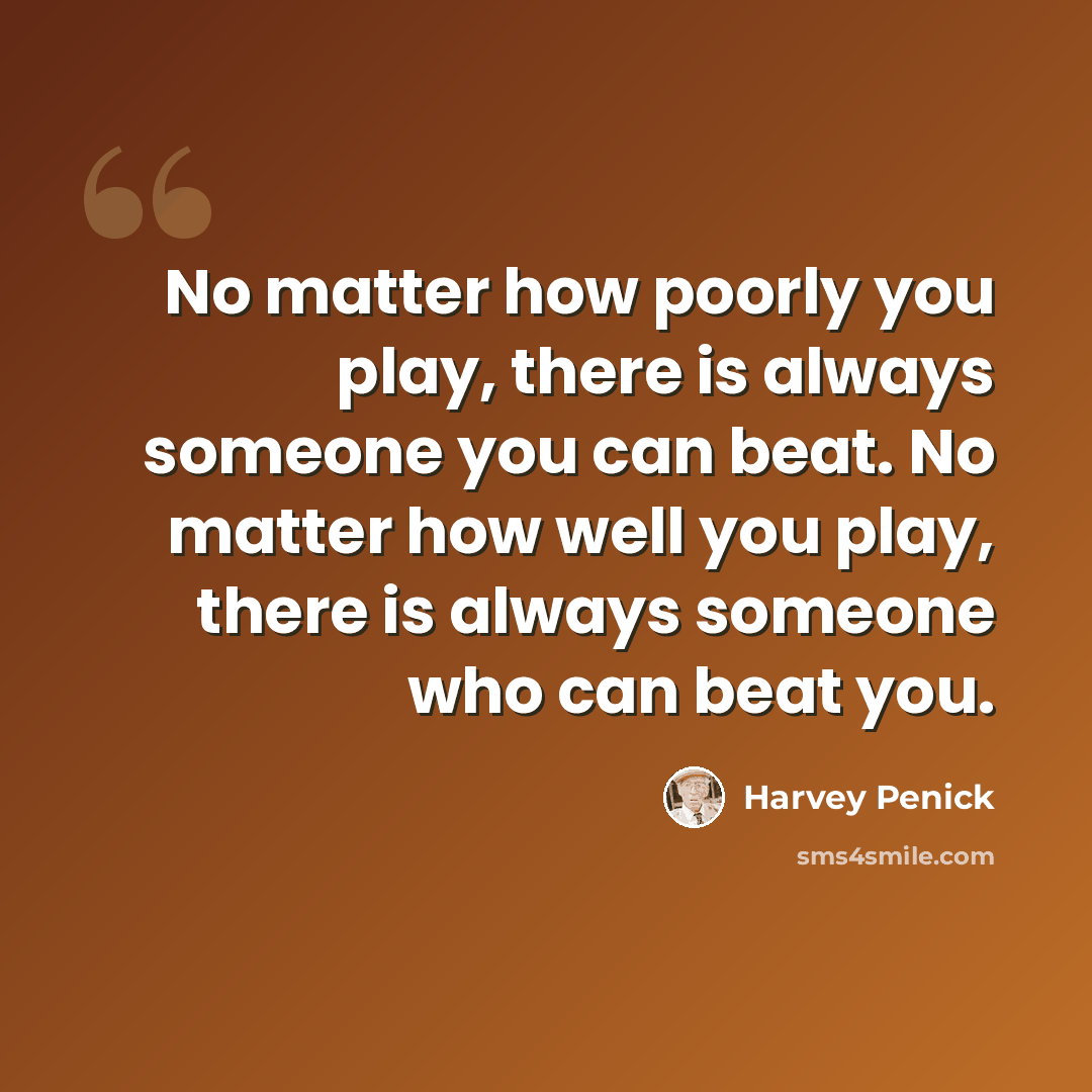 “No matter how poorly you play, there is always someone you can beat. No matter how well you play, there is always someone who can beat you.” quote by Harvey Penick