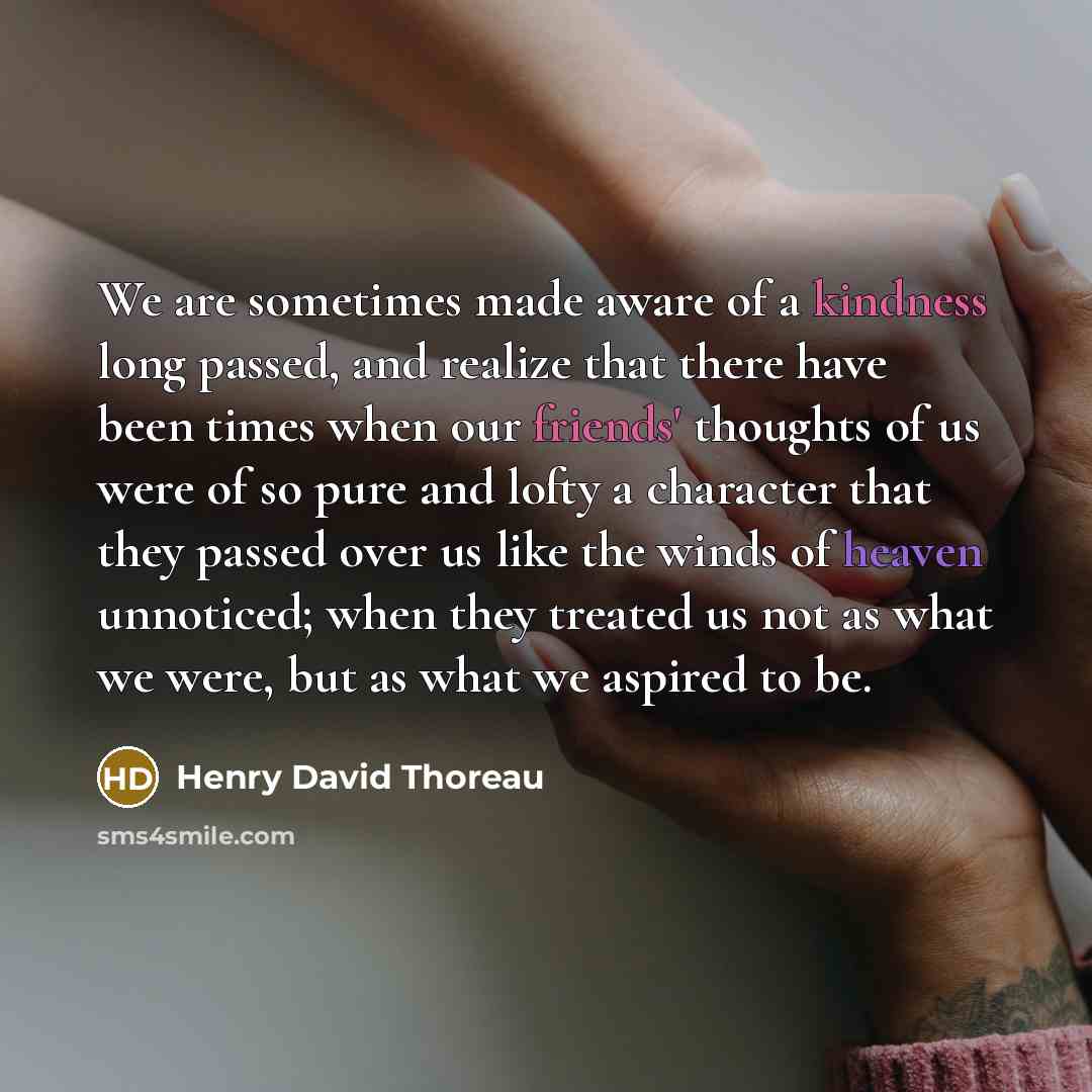 “We are sometimes made aware of a kindness long passed, and realize that there have been times when our friends' thoughts of us were of so pure and lofty a character that they passed over us like the winds of heaven unnoticed; when they treated us not as what we were, but as what we aspired to be.” quote by Henry David Thoreau