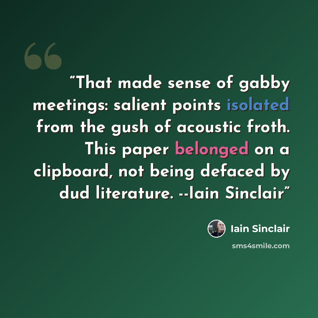 “That made sense of gabby meetings: salient points isolated from the gush of acoustic froth. This paper belonged on a clipboard, not being defaced by dud literature. --Iain Sinclair” quote by Iain Sinclair