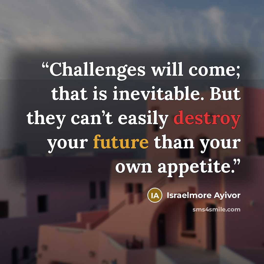 “Challenges will come; that is inevitable. But they can’t easily destroy your future than your own appetite.” quote by Israelmore Ayivor