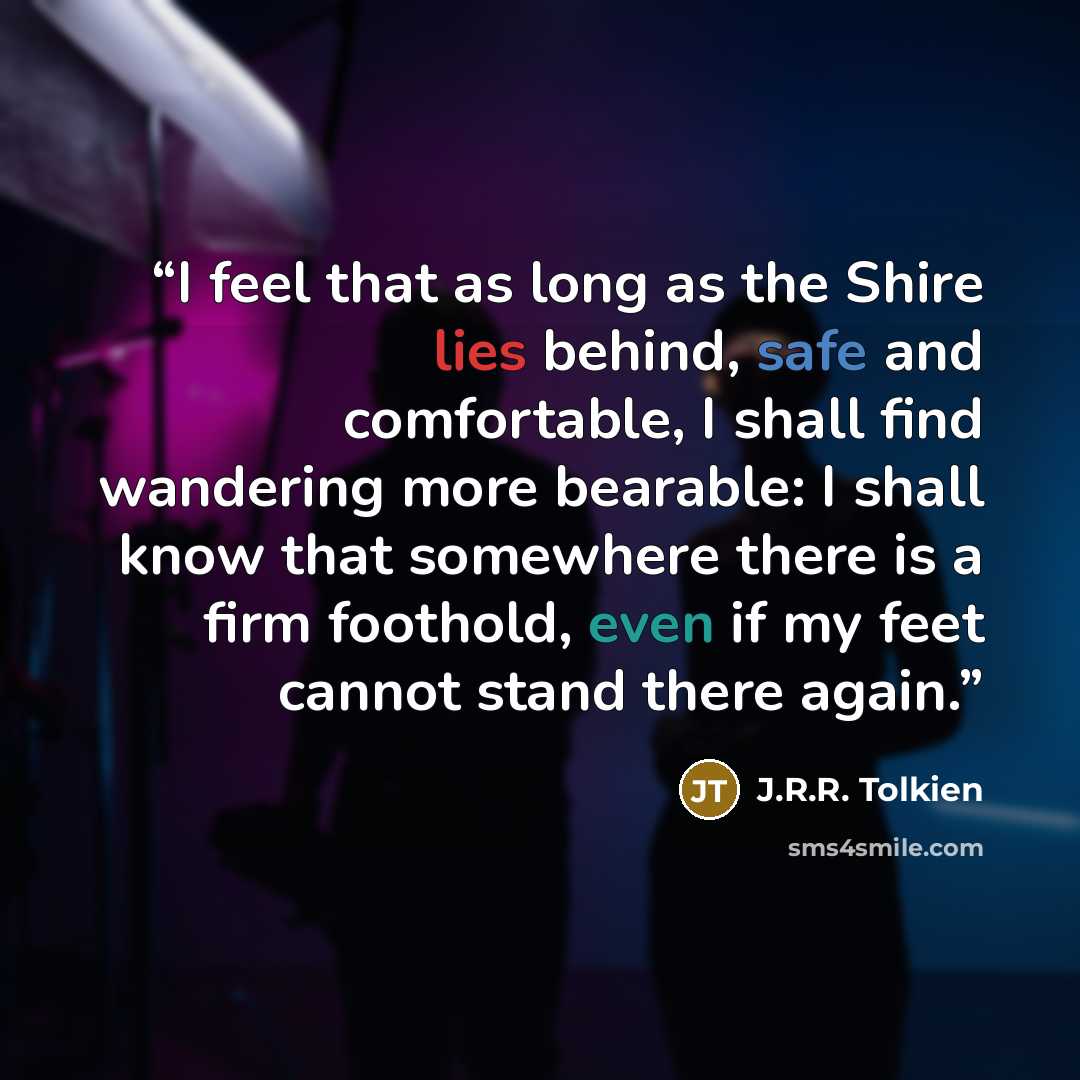 “I feel that as long as the Shire lies behind, safe and comfortable, I shall find wandering more bearable: I shall know that somewhere there is a firm foothold, even if my feet cannot stand there again.” quote by J.R.R. Tolkien