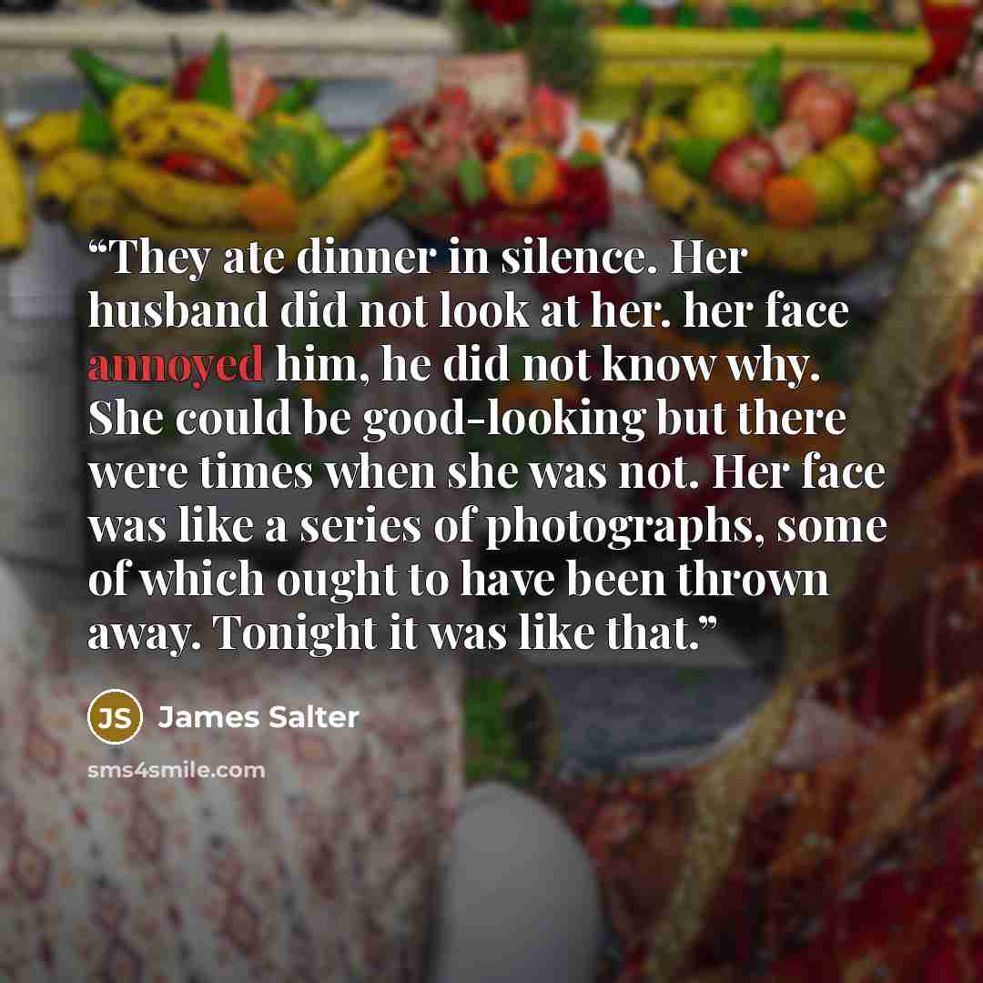 “They ate dinner in silence. Her husband did not look at her. her face annoyed him, he did not know why. She could be good-looking but there were times when she was not. Her face was like a series of photographs, some of which ought to have been thrown away. Tonight it was like that.” quote by James Salter