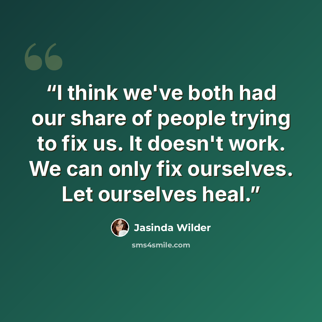 “I think we've both had our share of people trying to fix us. It doesn't work. We can only fix ourselves. Let ourselves heal.” quote by Jasinda Wilder