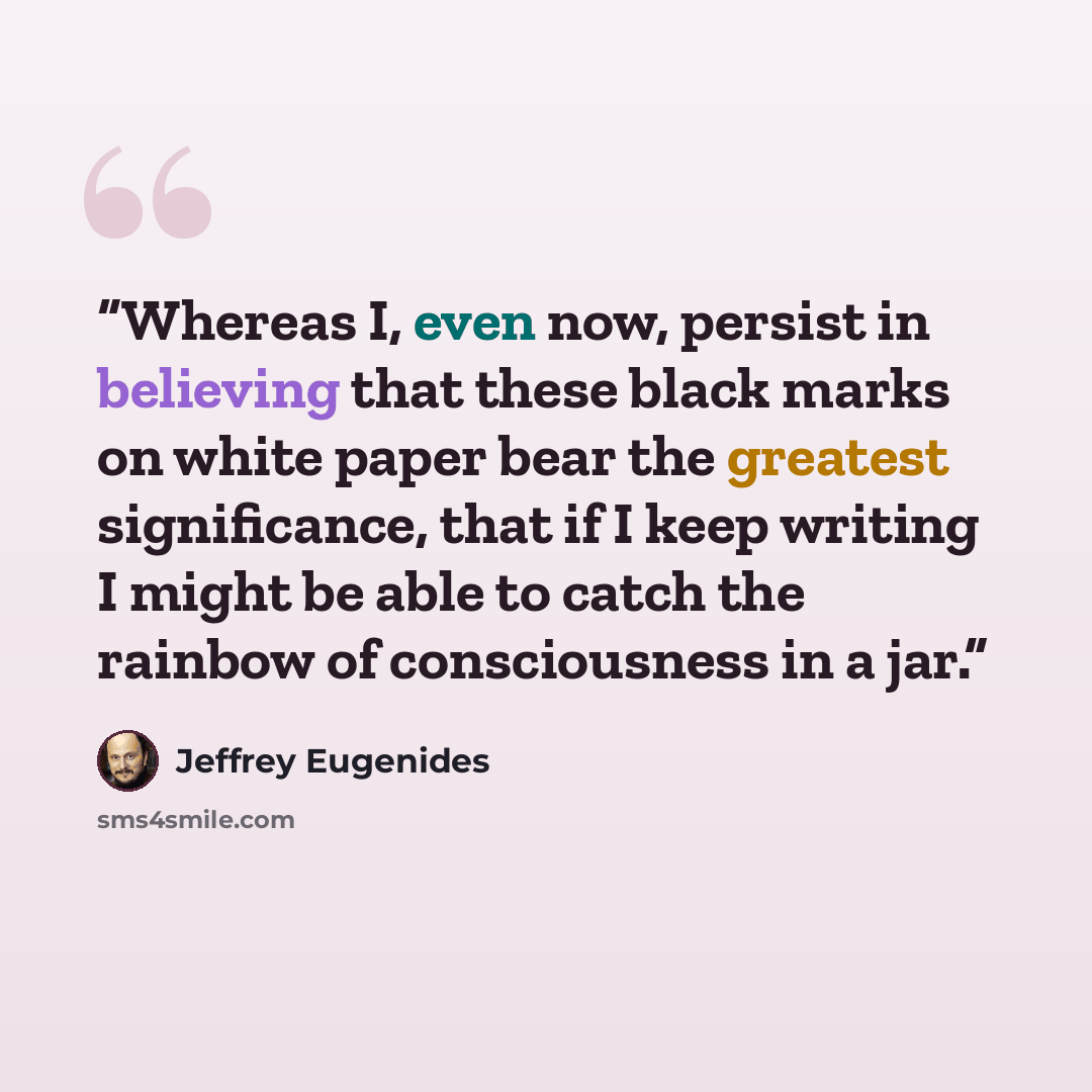 “Whereas I, even now, persist in believing that these black marks on white paper bear the greatest significance, that if I keep writing I might be able to catch the rainbow of consciousness in a jar.” quote by Jeffrey Eugenides