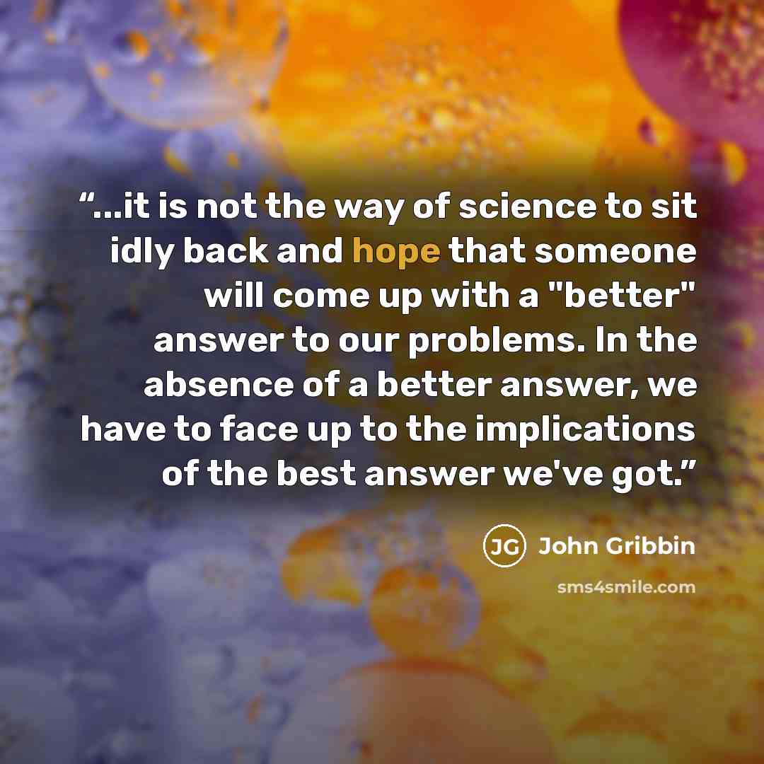 “...it is not the way of science to sit idly back and hope that someone will come up with a "better" answer to our problems. In the absence of a better answer, we have to face up to the implications of the best answer we've got.” quote by John Gribbin