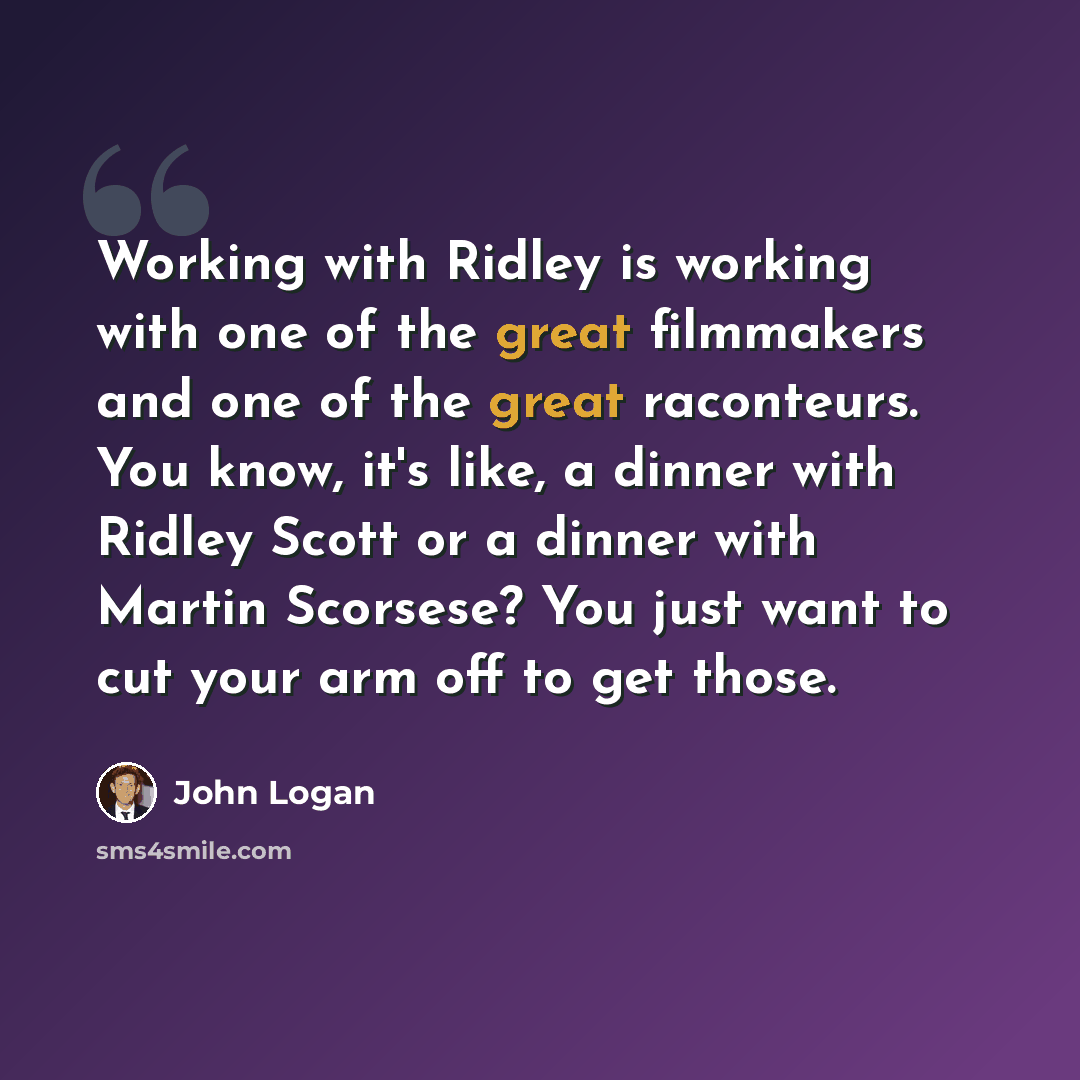 “Working with Ridley is working with one of the great filmmakers and one of the great raconteurs. You know, it's like, a dinner with Ridley Scott or a dinner with Martin Scorsese? You just want to cut your arm off to get those.” quote by John Logan