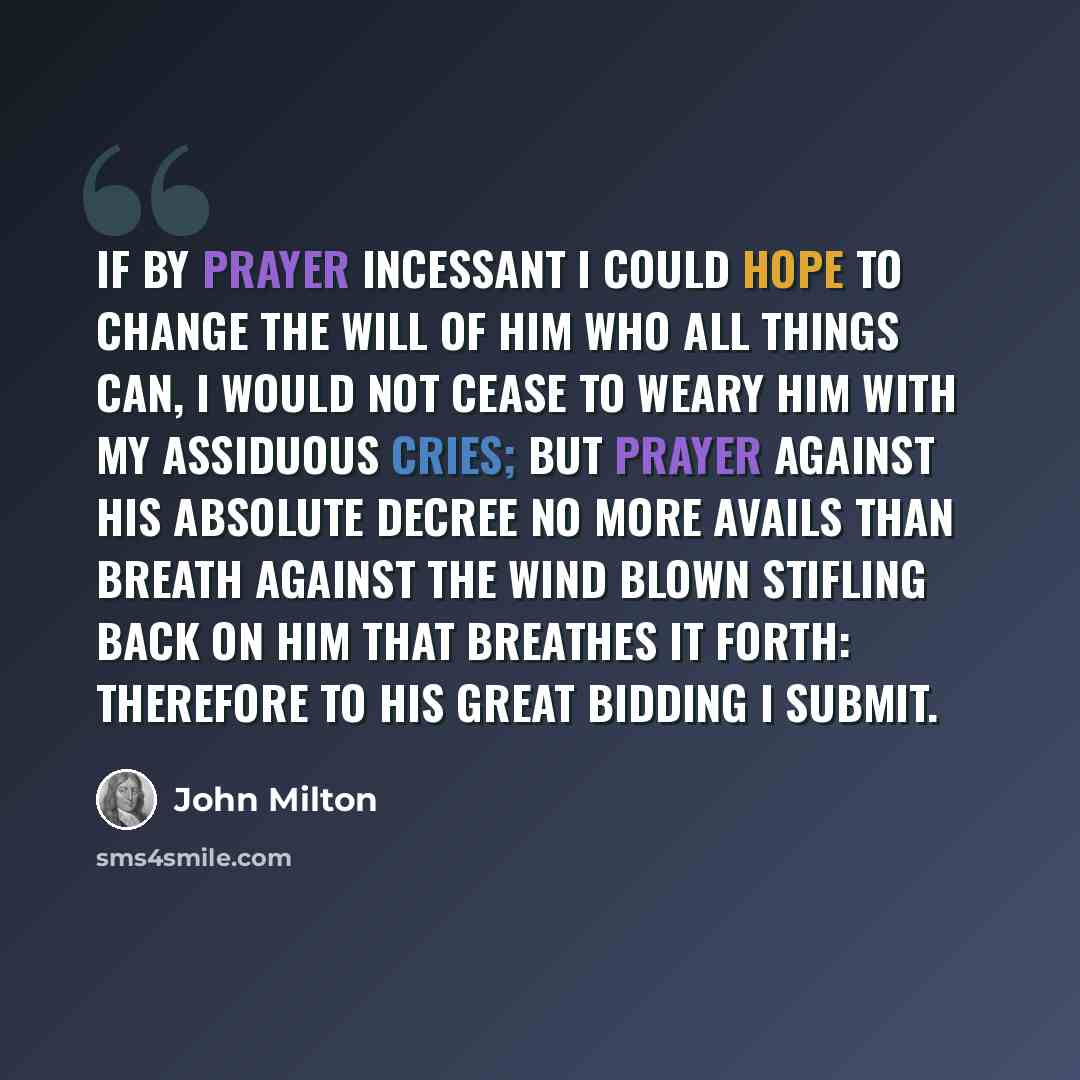 “If by prayer Incessant I could hope to change the will Of him who all things can, I would not cease To weary him with my assiduous cries; But prayer against his absolute decree No more avails than breath against the wind Blown stifling back on him that breathes it forth: Therefore to his great…” quote by John Milton