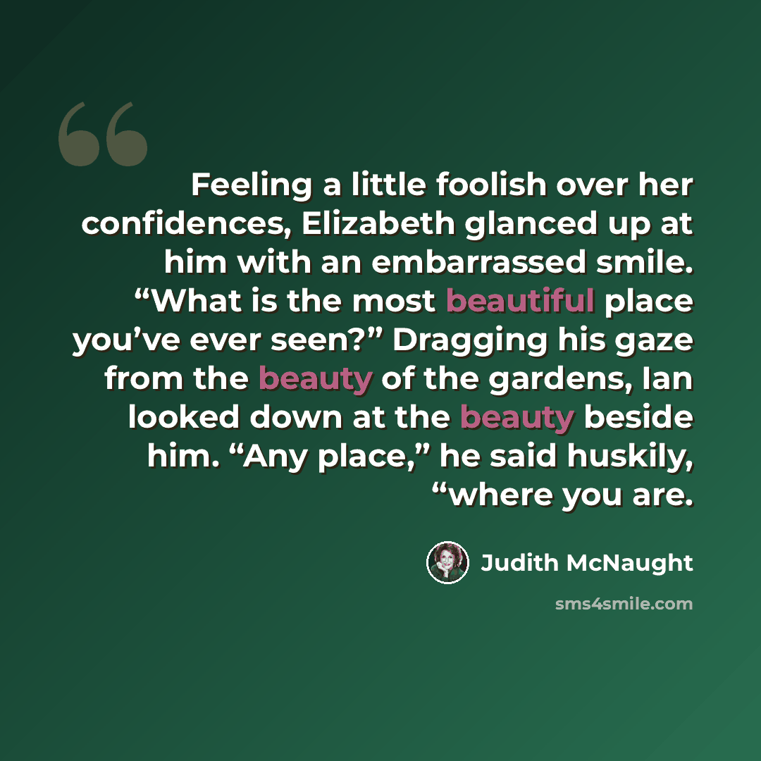 “Feeling a little foolish over her confidences, Elizabeth glanced up at him with an embarrassed smile. “What is the most beautiful place you’ve ever seen?” Dragging his gaze from the beauty of the gardens, Ian looked down at the beauty beside him. “Any place,” he said huskily, “where you are.” quote by Judith McNaught