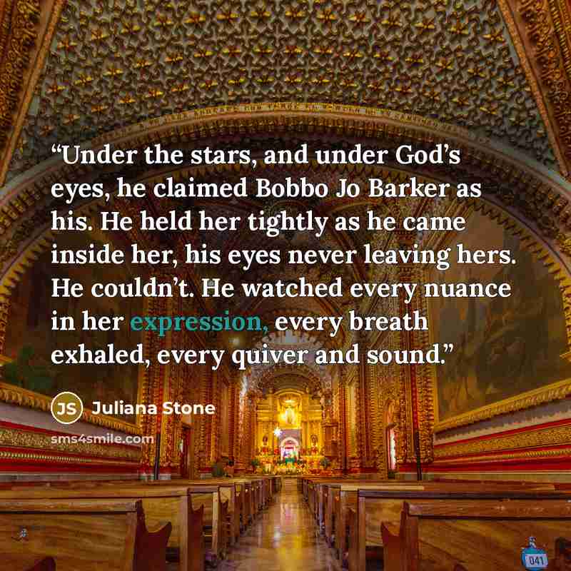 “Under the stars, and under God’s eyes, he claimed Bobbo Jo Barker as his. He held her tightly as he came inside her, his eyes never leaving hers. He couldn’t. He watched every nuance in her expression, every breath exhaled, every quiver and sound.” quote by Juliana Stone