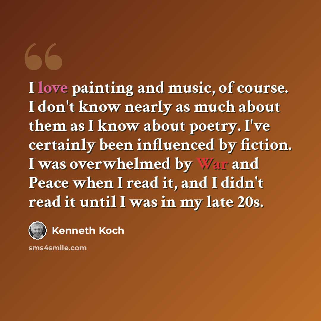 “I love painting and music, of course. I don't know nearly as much about them as I know about poetry. I've certainly been influenced by fiction. I was overwhelmed by War and Peace when I read it, and I didn't read it until I was in my late 20s.” quote by Kenneth Koch