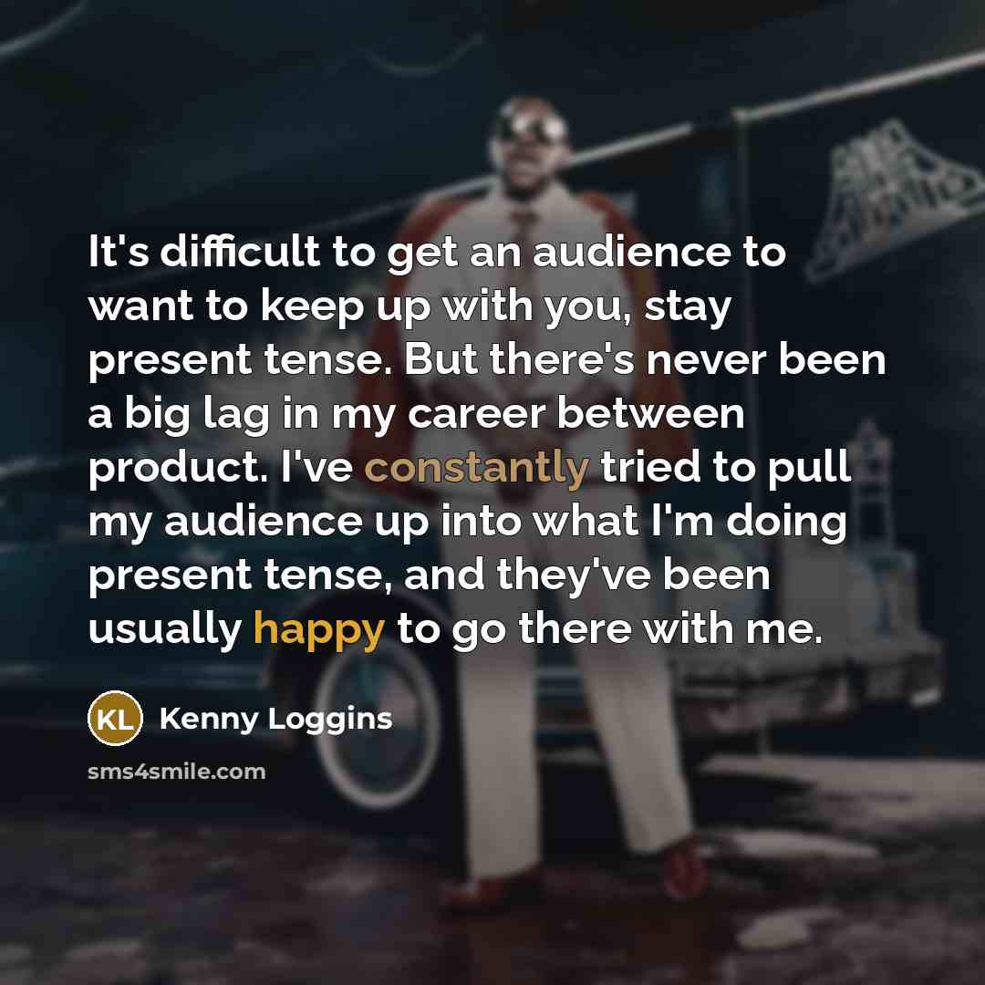 “It's difficult to get an audience to want to keep up with you, stay present tense. But there's never been a big lag in my career between product. I've constantly tried to pull my audience up into what I'm doing present tense, and they've been usually happy to go there with me.” quote by Kenny Loggins