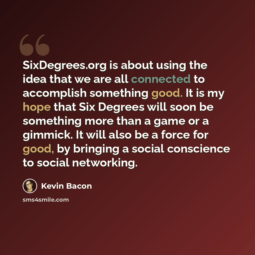 “SixDegrees.org is about using the idea that we are all connected to accomplish something good. It is my hope that Six Degrees will soon be something more than a game or a gimmick. It will also be a force for good, by bringing a social conscience to social networking.” quote by Kevin Bacon
