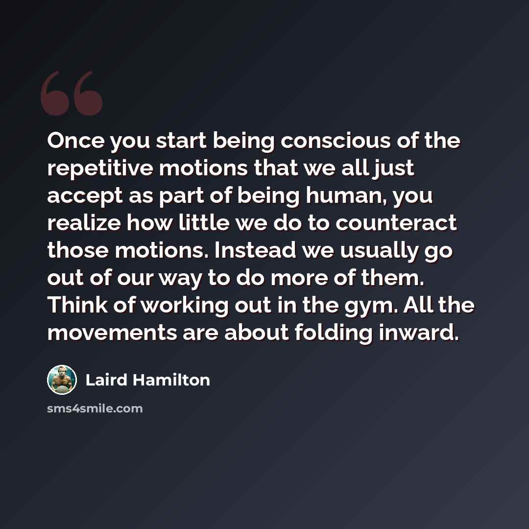 “Once you start being conscious of the repetitive motions that we all just accept as part of being human, you realize how little we do to counteract those motions. Instead we usually go out of our way to do more of them. Think of working out in the gym. All the movements are about folding inward.” quote by Laird Hamilton