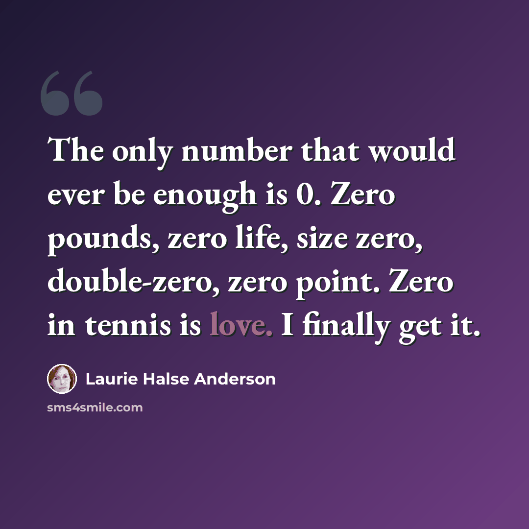 “The only number that would ever be enough is 0. Zero pounds, zero life, size zero, double-zero, zero point. Zero in tennis is love. I finally get it.” quote by Laurie Halse Anderson