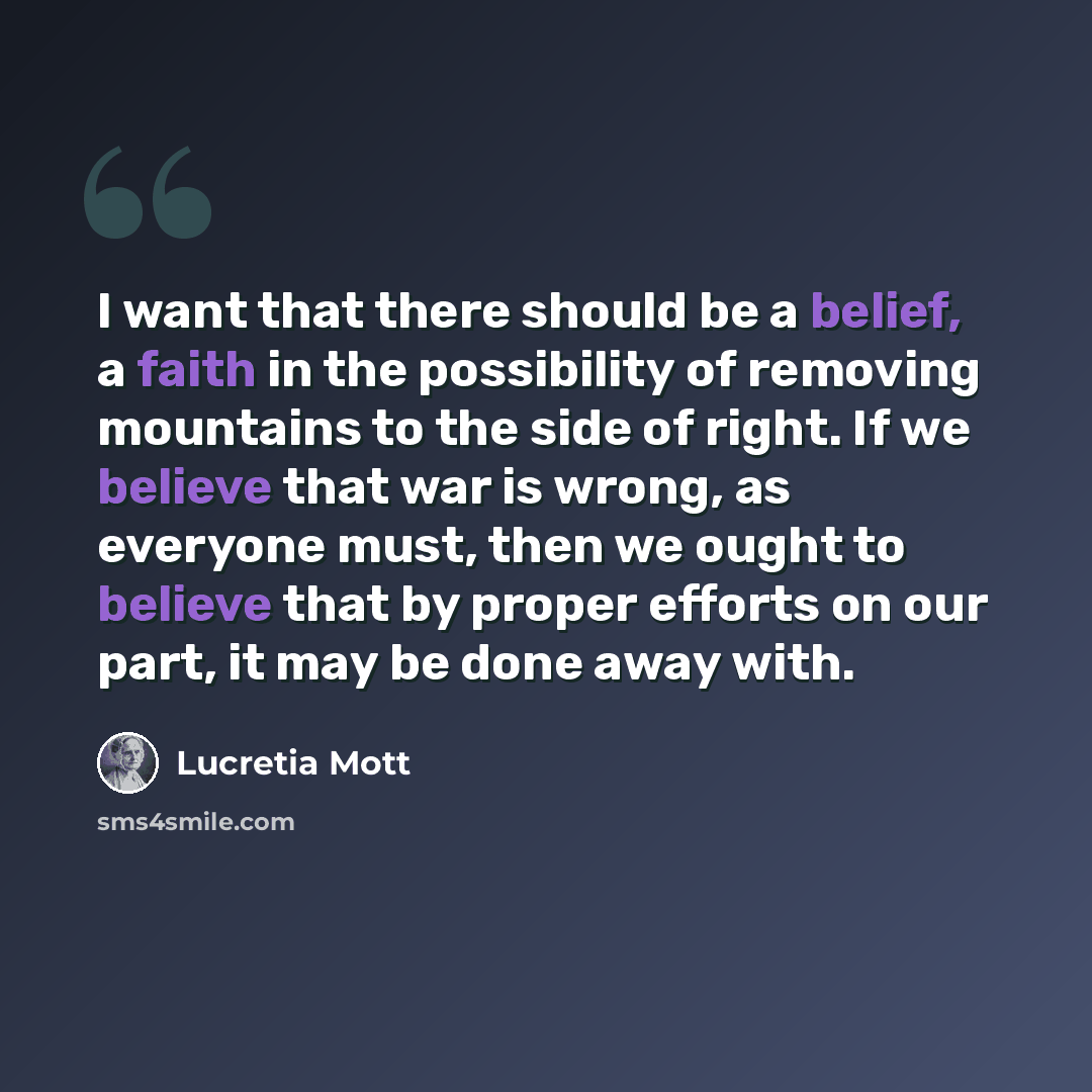“I want that there should be a belief, a faith in the possibility of removing mountains to the side of right. If we believe that war is wrong, as everyone must, then we ought to believe that by proper efforts on our part, it may be done away with.” quote by Lucretia Mott