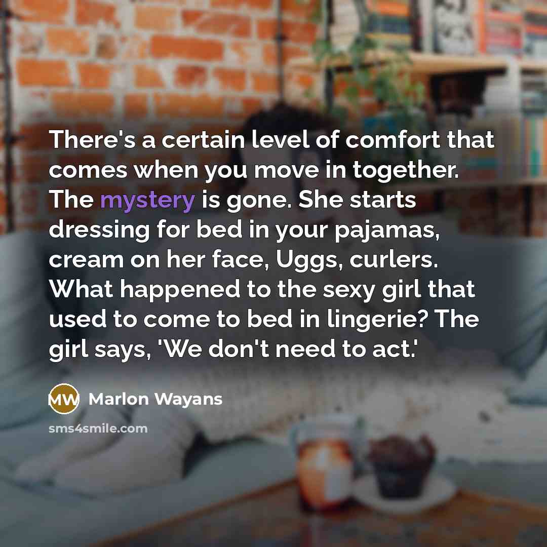 “There's a certain level of comfort that comes when you move in together. The mystery is gone. She starts dressing for bed in your pajamas, cream on her face, Uggs, curlers. What happened to the sexy girl that used to come to bed in lingerie? The girl says, 'We don't need to act.'” quote by Marlon Wayans