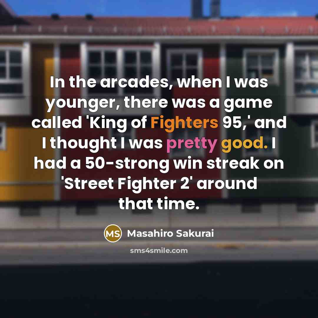 “In the arcades, when I was younger, there was a game called 'King of Fighters 95,' and I thought I was pretty good. I had a 50-strong win streak on 'Street Fighter 2' around that time.” quote by Masahiro Sakurai