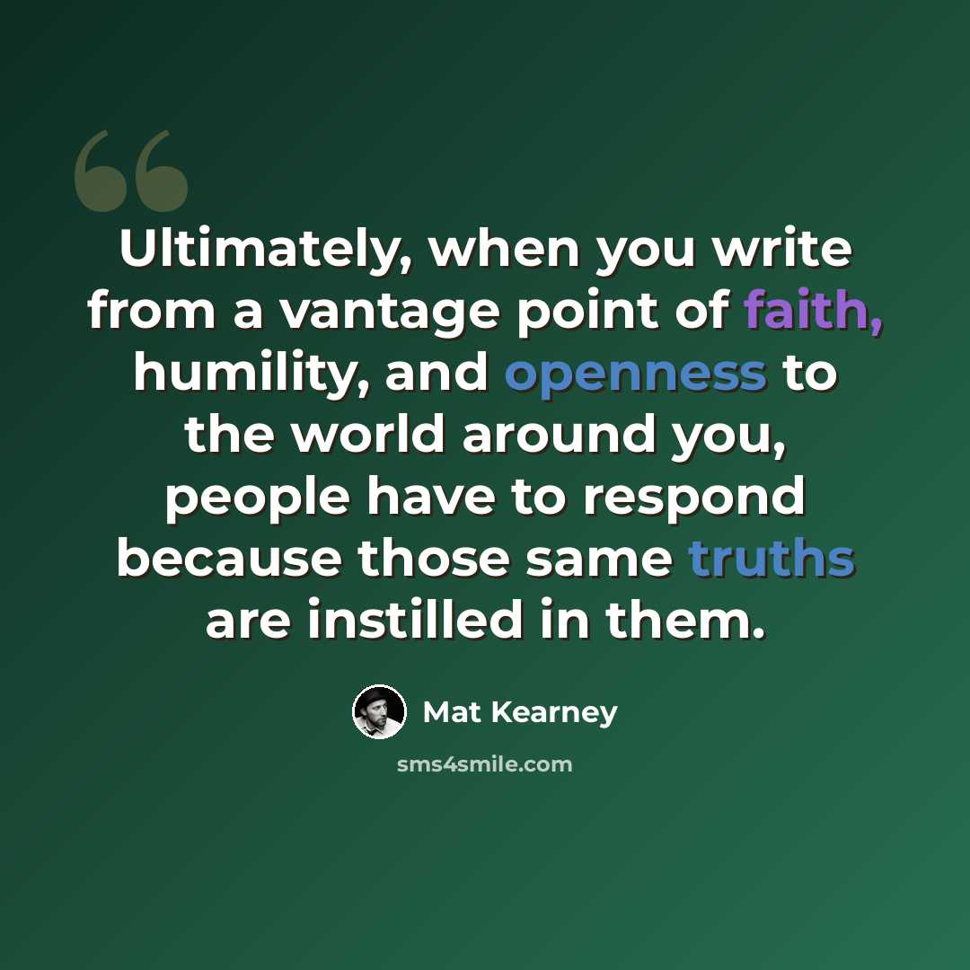 “Ultimately, when you write from a vantage point of faith, humility, and openness to the world around you, people have to respond because those same truths are instilled in them.” quote by Mat Kearney