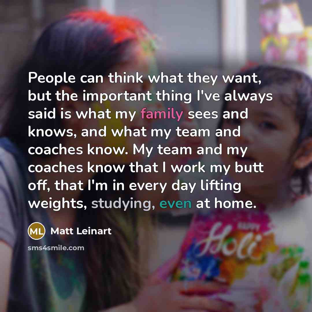 “People can think what they want, but the important thing I've always said is what my family sees and knows, and what my team and coaches know. My team and my coaches know that I work my butt off, that I'm in every day lifting weights, studying, even at home.” quote by Matt Leinart