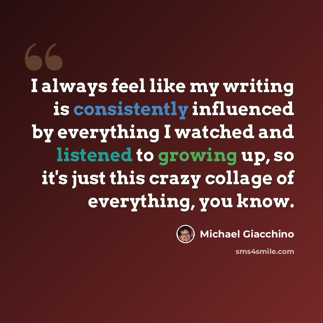 “I always feel like my writing is consistently influenced by everything I watched and listened to growing up, so it's just this crazy collage of everything, you know.” quote by Michael Giacchino