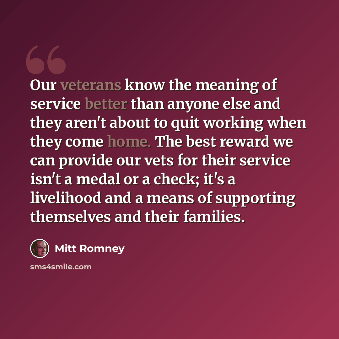 “Our veterans know the meaning of service better than anyone else and they aren't about to quit working when they come home. The best reward we can provide our vets for their service isn't a medal or a check; it's a livelihood and a means of supporting themselves and their families.” quote by Mitt Romney