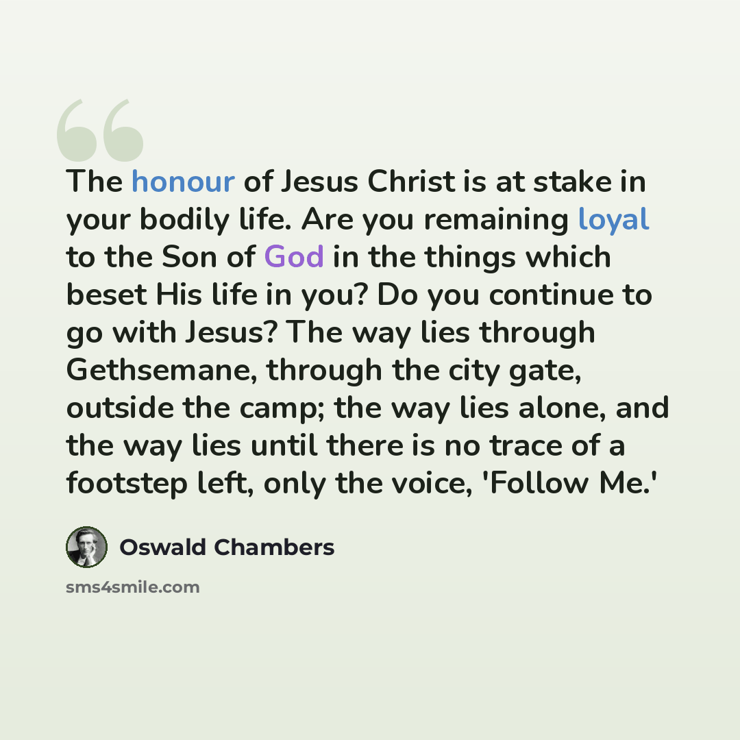 “The honour of Jesus Christ is at stake in your bodily life. Are you remaining loyal to the Son of God in the things which beset His life in you? Do you continue to go with Jesus? The way lies through Gethsemane, through the city gate, outside the camp; the way lies alone, and the way lies until…” quote by Oswald Chambers