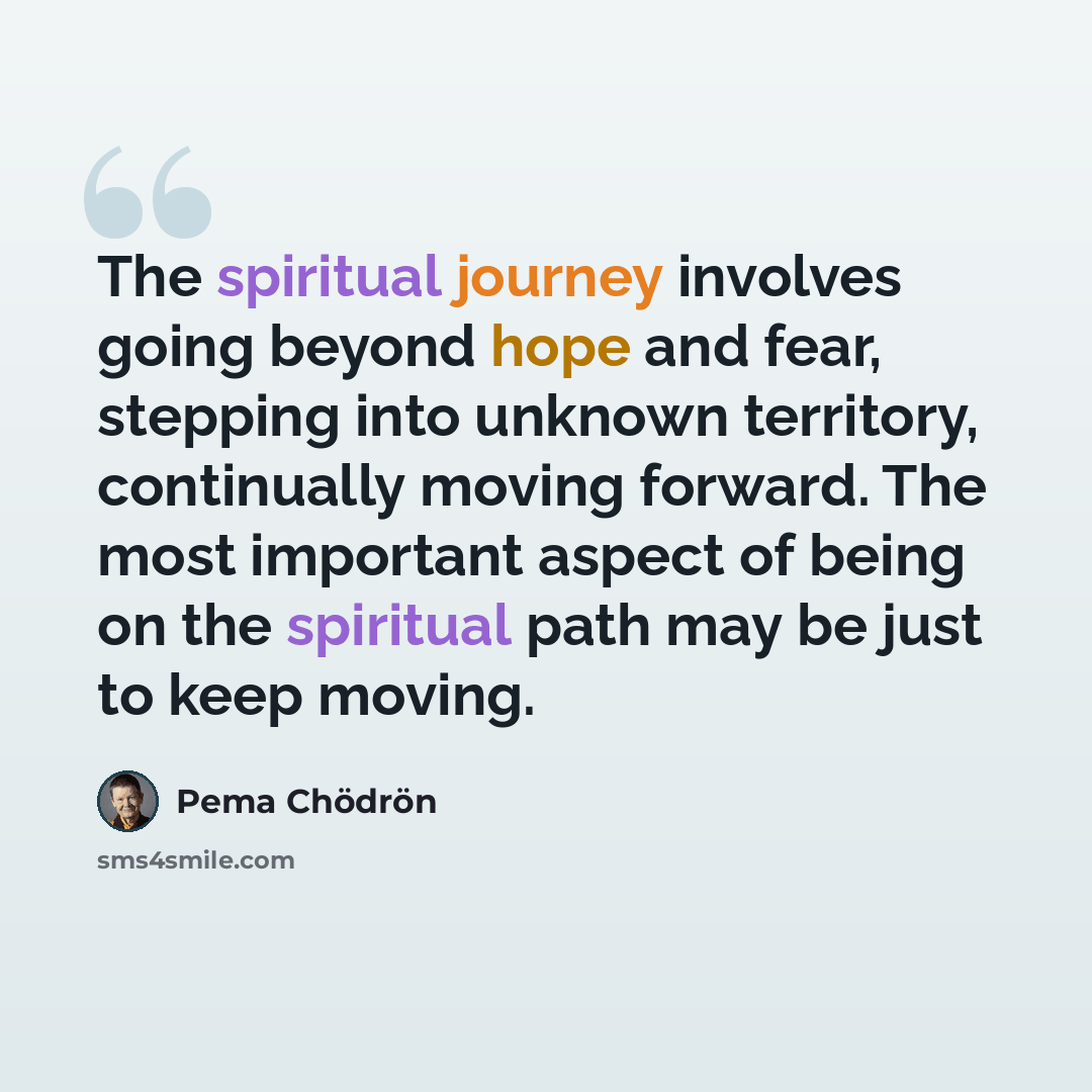 “The spiritual journey involves going beyond hope and fear, stepping into unknown territory, continually moving forward. The most important aspect of being on the spiritual path may be just to keep moving.” quote by Pema Chodron