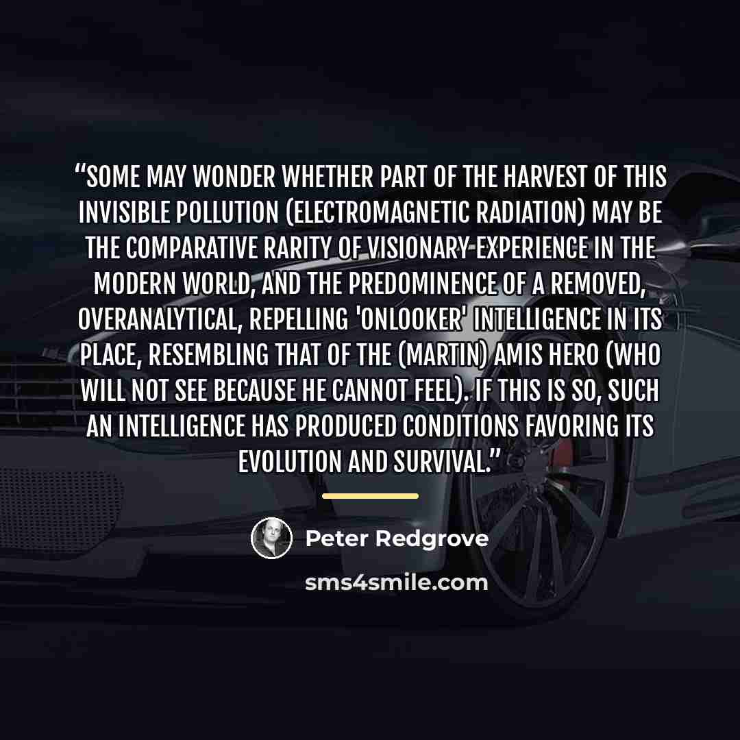 “Some may wonder whether part of the harvest of this invisible pollution (electromagnetic radiation) may be the comparative rarity of visionary experience in the modern world, and the predominence of a removed, overanalytical, repelling 'onlooker' intelligence in its place, resembling that of the…” quote by Peter Redgrove
