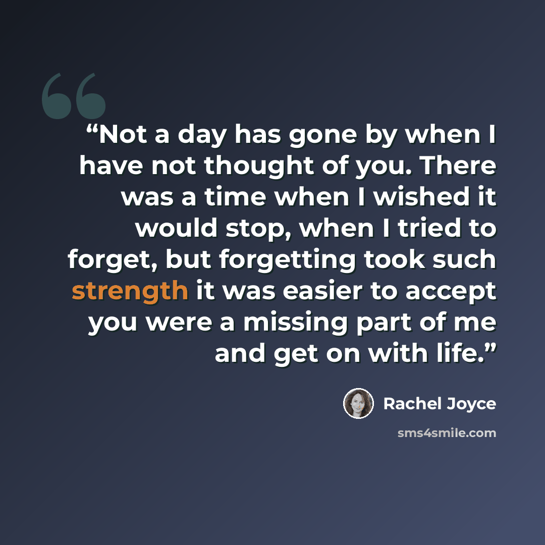 “Not a day has gone by when I have not thought of you. There was a time when I wished it would stop, when I tried to forget, but forgetting took such strength it was easier to accept you were a missing part of me and get on with life.” quote by Rachel Joyce
