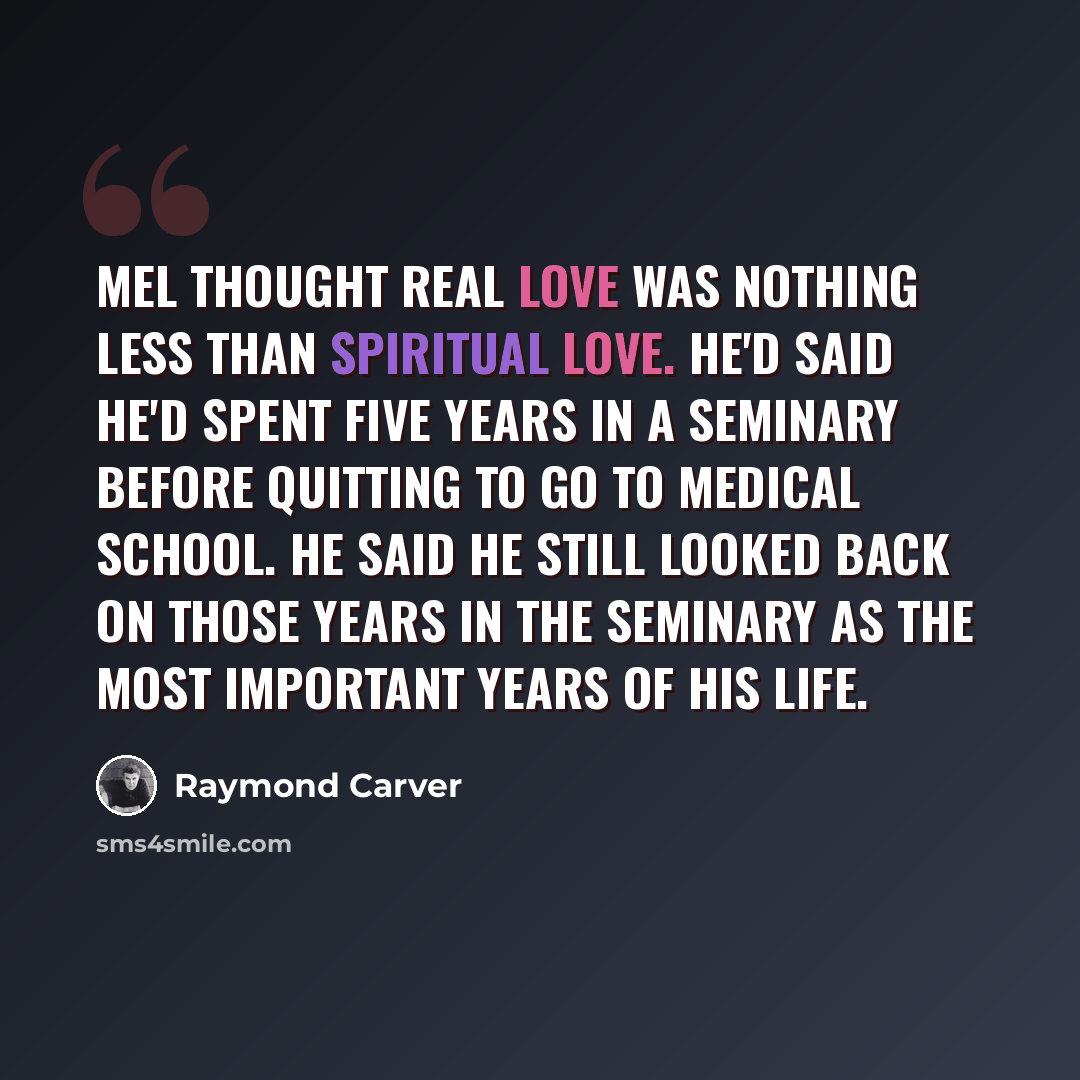 “Mel thought real love was nothing less than spiritual love. He'd said he'd spent five years in a seminary before quitting to go to medical school. He said he still looked back on those years in the seminary as the most important years of his life.” quote by Raymond Carver