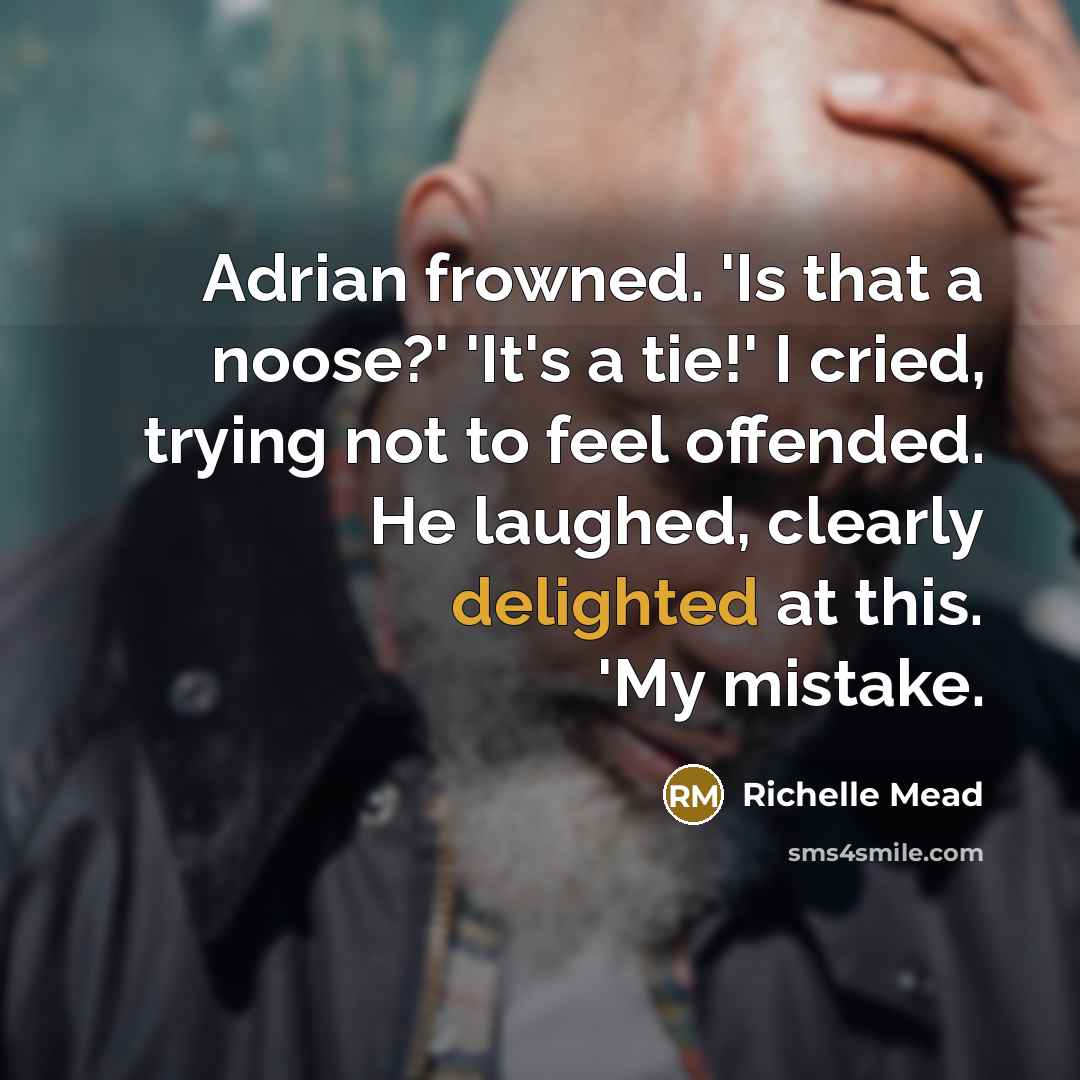 “Adrian frowned. 'Is that a noose?' 'It's a tie!' I cried, trying not to feel offended. He laughed, clearly delighted at this. 'My mistake.” quote by Richelle Mead
