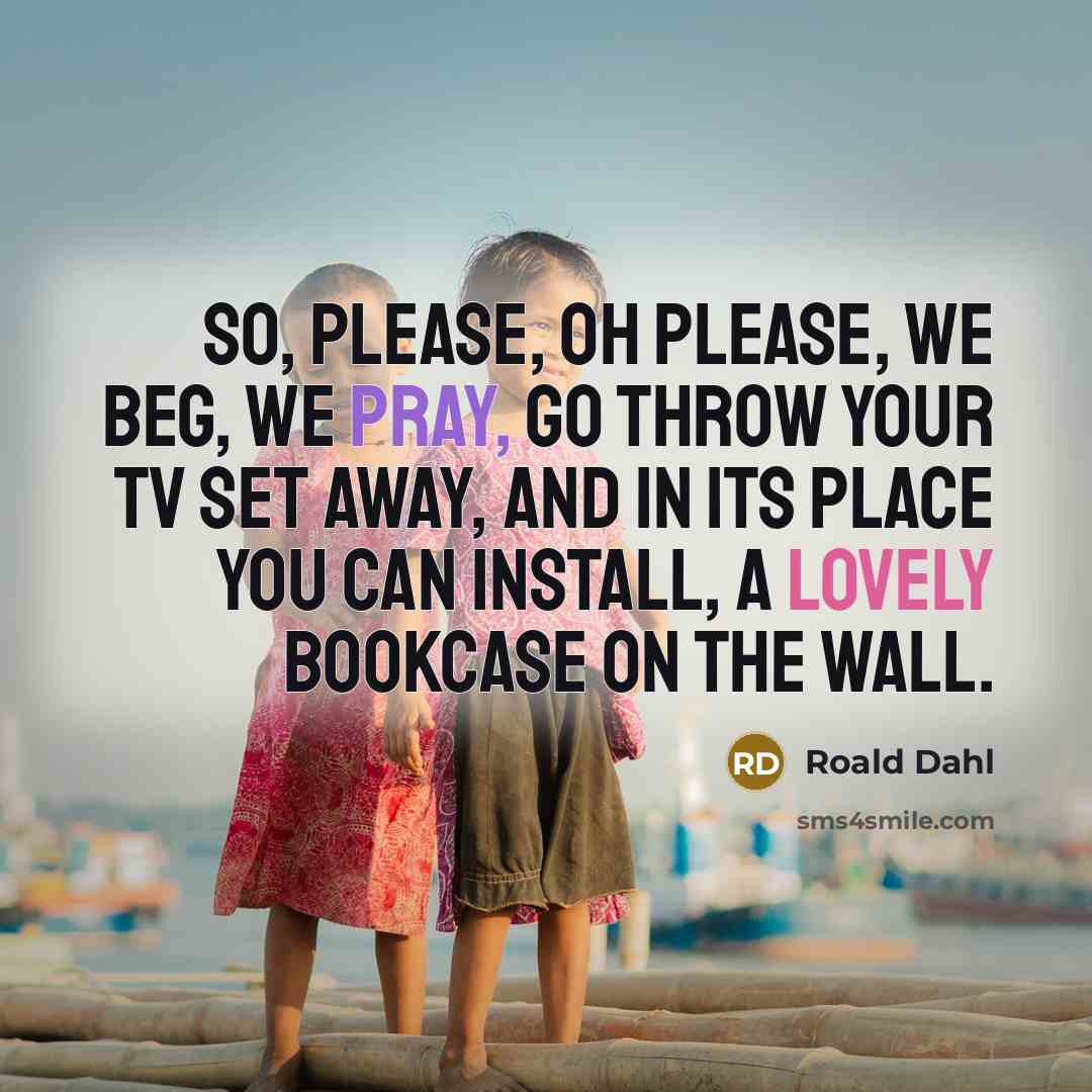 “So, please, oh please, we beg, we pray, go throw your TV set away, and in its place you can install, a lovely bookcase on the wall.” quote by Roald Dahl