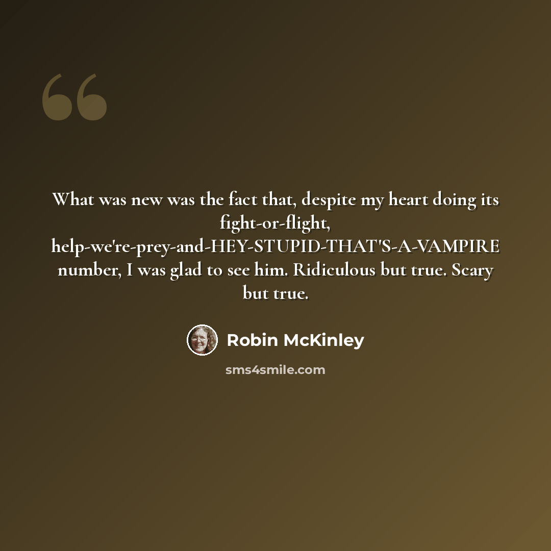 “What was new was the fact that, despite my heart doing its fight-or-flight, help-we're-prey-and-HEY-STUPID-THAT'S-A-VAMPIRE number, I was glad to see him. Ridiculous but true. Scary but true.” quote by Robin McKinley