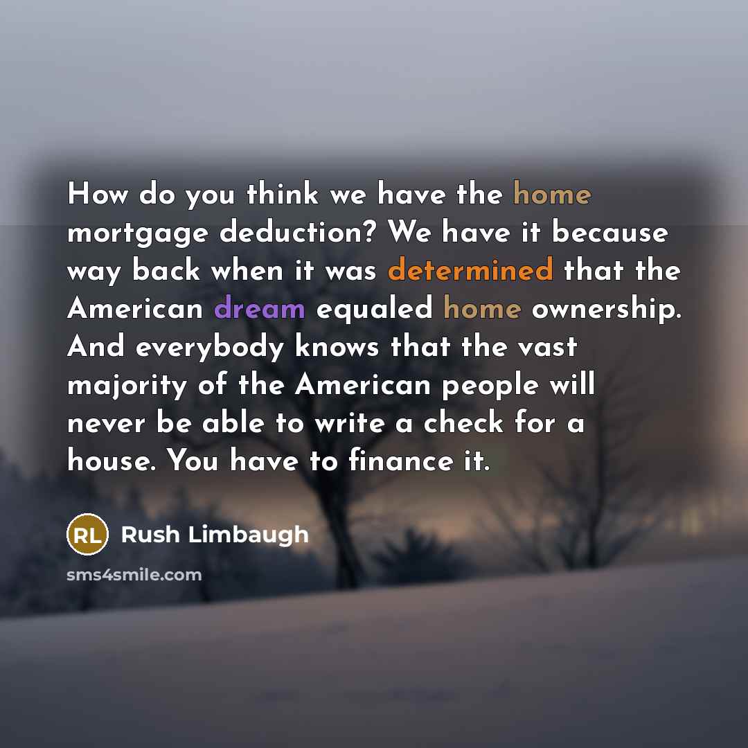 “How do you think we have the home mortgage deduction? We have it because way back when it was determined that the American dream equaled home ownership. And everybody knows that the vast majority of the American people will never be able to write a check for a house. You have to finance it.” quote by Rush Limbaugh
