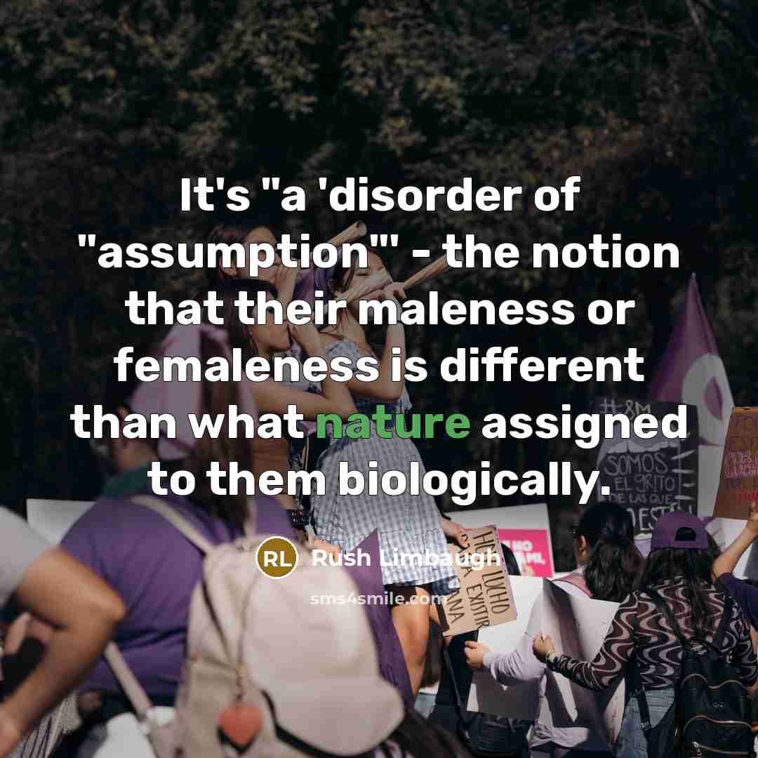 “It's "a 'disorder of "assumption"' - the notion that their maleness or femaleness is different than what nature assigned to them biologically.” quote by Rush Limbaugh