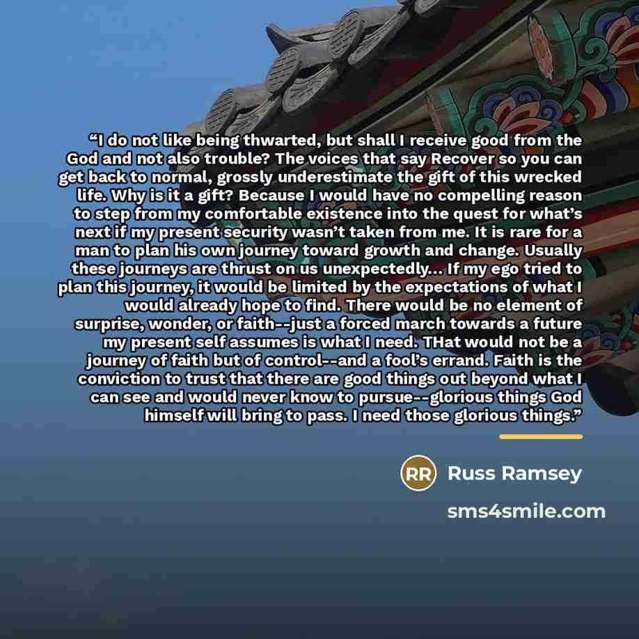 “I do not like being thwarted, but shall I receive good from the God and not also trouble? The voices that say Recover so you can get back to normal, grossly underestimate the gift of this wrecked life. Why is it a gift? Because I would have no compelling reason to step from my comfortable…” quote by Russ Ramsey