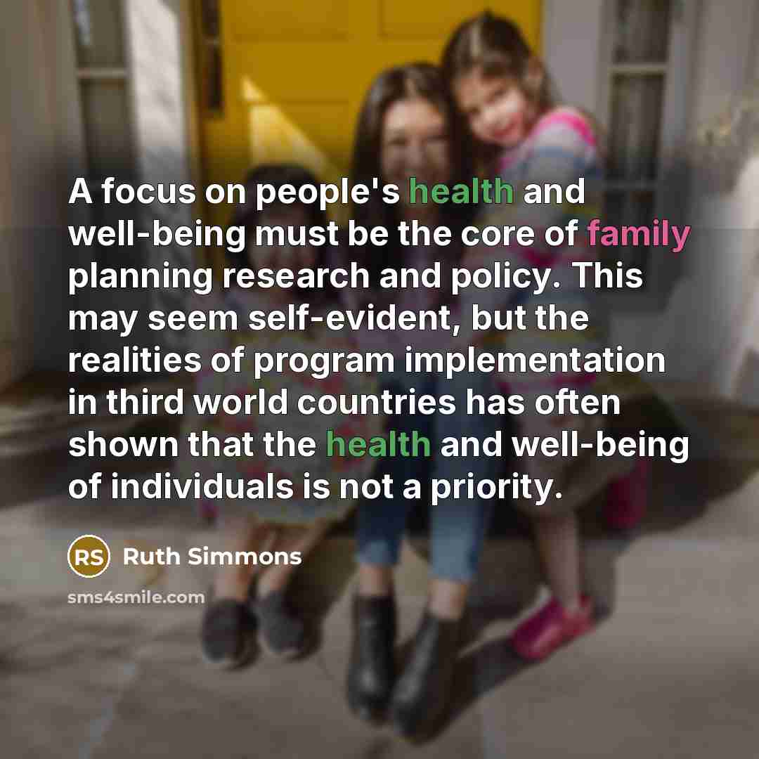 “A focus on people's health and well-being must be the core of family planning research and policy. This may seem self-evident, but the realities of program implementation in third world countries has often shown that the health and well-being of individuals is not a priority.” quote by Ruth Simmons