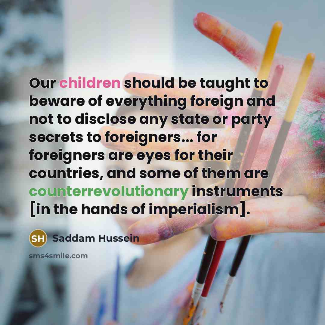 “Our children should be taught to beware of everything foreign and not to disclose any state or party secrets to foreigners... for foreigners are eyes for their countries, and some of them are counterrevolutionary instruments [in the hands of imperialism].” quote by Saddam Hussein