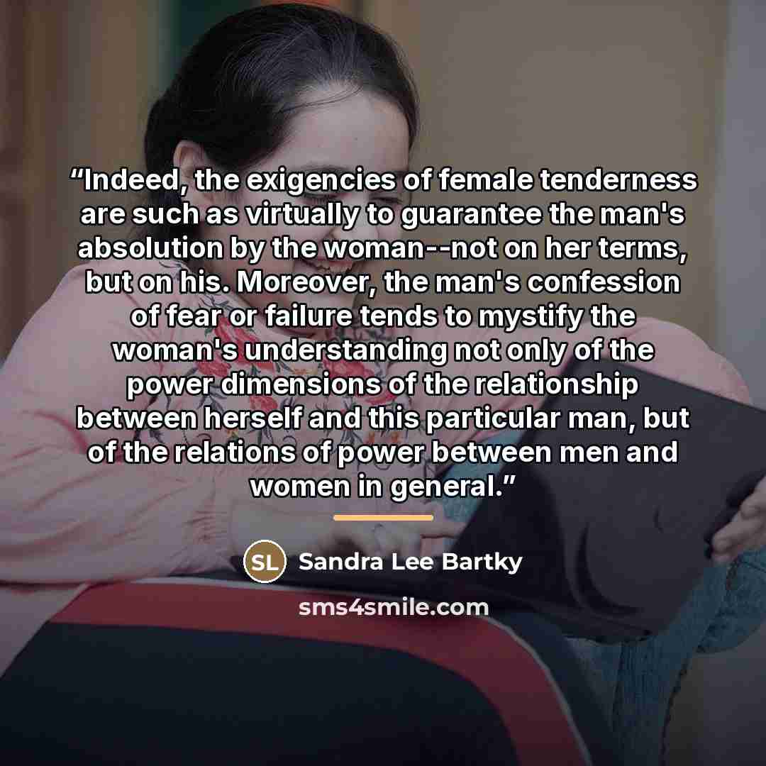 “Indeed, the exigencies of female tenderness are such as virtually to guarantee the man's absolution by the woman--not on her terms, but on his. Moreover, the man's confession of fear or failure tends to mystify the woman's understanding not only of the power dimensions of the relationship between…” quote by Sandra Lee Bartky