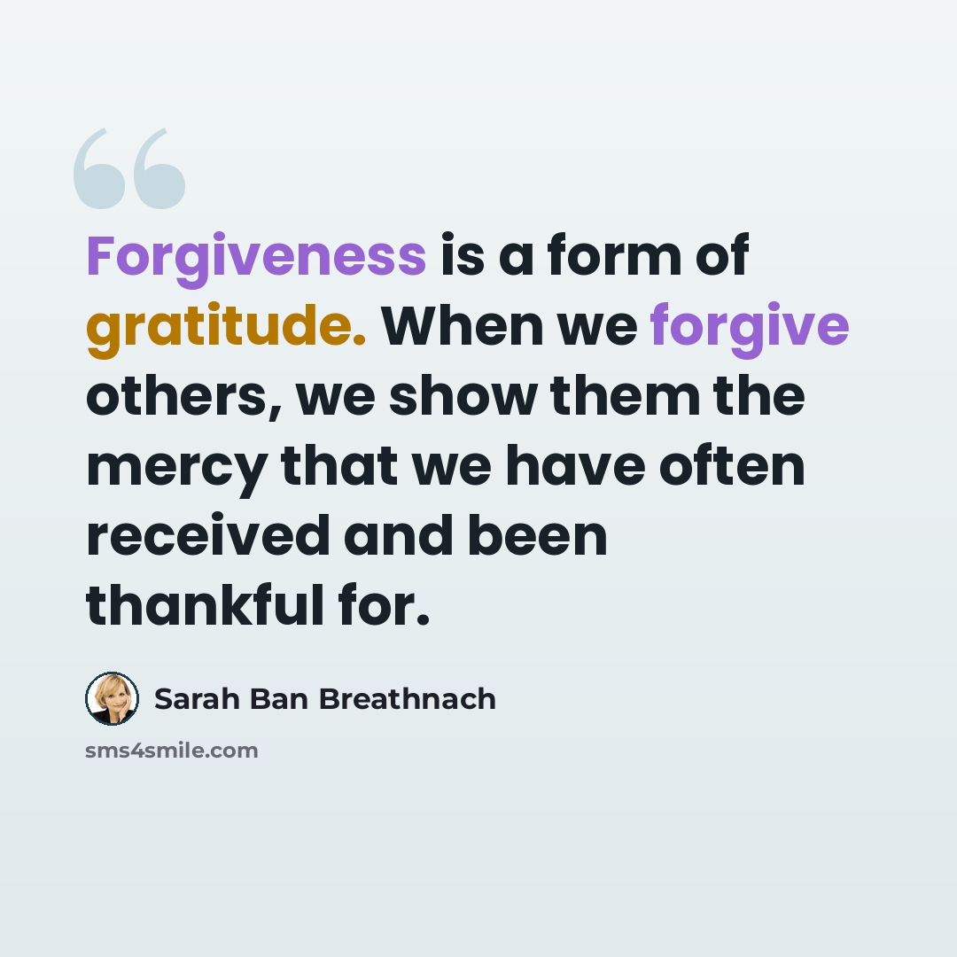 “Forgiveness is a form of gratitude. When we forgive others, we show them the mercy that we have often received and been thankful for.” quote by Sarah Ban Breathnach