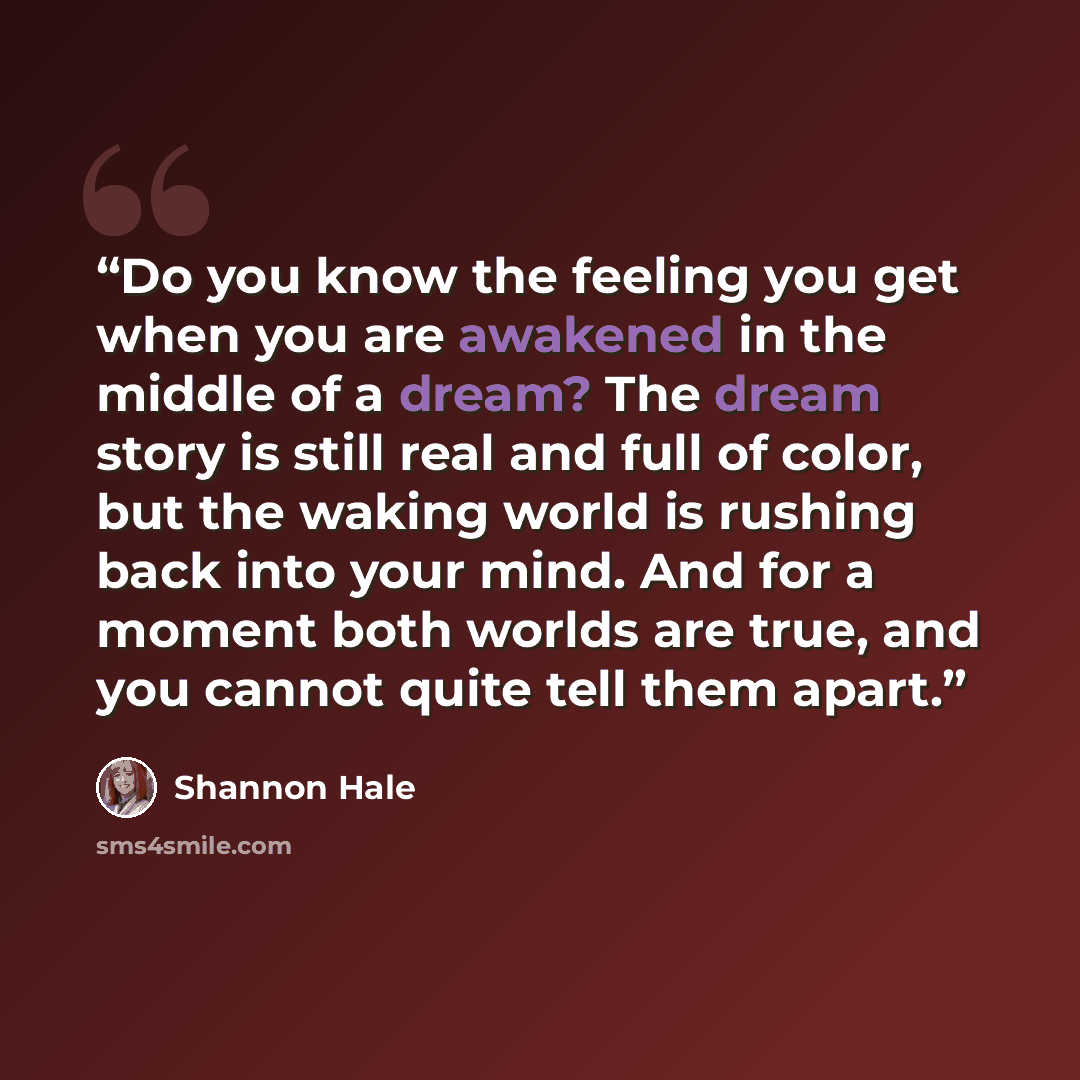 “Do you know the feeling you get when you are awakened in the middle of a dream? The dream story is still real and full of color, but the waking world is rushing back into your mind. And for a moment both worlds are true, and you cannot quite tell them apart.” quote by Shannon Hale